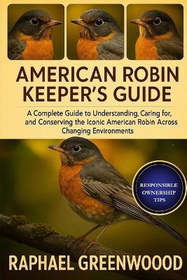 American Robin Keeper's Guide: A Complete Guide to Understanding, Caring for, and Conserving the Iconic American Robin Across Changing Environments - Raphael Greenwood - cover
