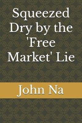 Squeezed Dry by the 'Free Market' Lie: How Artificial Scarcity and Regulatory Capture are Crippling the American Economy - John Na - cover