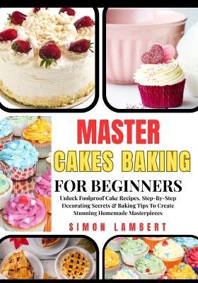 Master Cakes Baking For Beginners: Unlock Foolproof Cake Recipes, Step-By-Step Decorating Secrets & Baking Tips To Create Stunning Homemade Masterpieces - Simon Lambert - cover