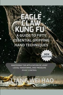 Eagle Claw Kung Fu: A Guide to Fifty Essential Gripping Hand Techniques (New Edition): Mastering the Application of Joint Locks, Takedowns, and Pressure Point Control - Liang Wei Hao - cover