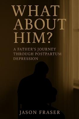 What About Him? A Father's Journey Through Postpartum Depression - Jason Fraser - cover
