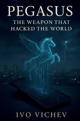 Pegasus: The Weapon That Hacked the World: Inside the Rise of the Cyber-Mercenary Age - Ivo Vichev - cover