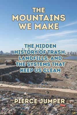 The Mountains We Make: The Hidden History of Trash, Landfills, and the Systems That Keep Us Clean - Pierce Jumper - cover