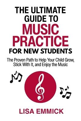 The Ultimate Guide to Music Practice for New Students: The Proven Path to Help Your Child Grow, Stick With It, and Enjoy the Music - Lisa Emmick - cover