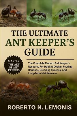 The Ultimate Ant Keeper's Guide: The Complete Modern Ant Keeper's Resource For Habitat Design, Feeding Routines, Breeding Success, And Long-Term Maintenance - Roberto N Lemonis - cover