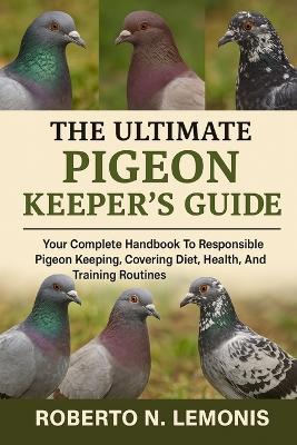 The Ultimate Pigeon Keeper's Guide: Your Complete Handbook To Responsible Pigeon Keeping, Covering Diet, Health, Breeding, And Training Routines - Roberto N Lemonis - cover