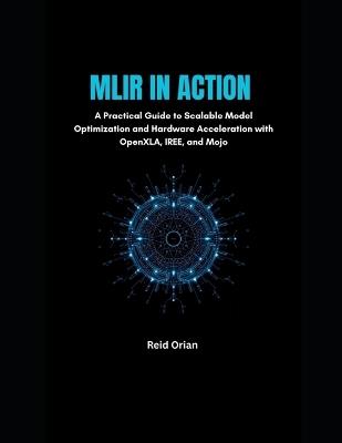 MLIR in Action: A Practical Guide to Scalable Model Optimization and Hardware Acceleration With OpenXLA, IREE and Mojo - Reid Orian - cover