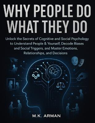 Why People Do What They Do: Unlock the Secrets of Cognitive and Social Psychology to Understand People & Yourself, Decode Biases and Social Triggers, and Master Emotions, Relationships, and Decisions - M K Arman - cover
