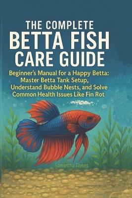 The Complete Betta Fish Care Guide: The Beginner's Manual for a Happy Betta: Master Betta Tank Setup, Understand Bubble Nests, and Solve Common Health Issues Like Fin Rot - Samantha Rivees - cover