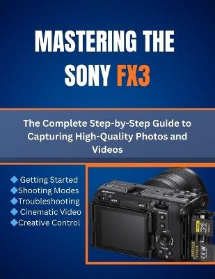 Mastering the Sony FX3: The Complete Step-by-Step Guide to Capturing High-Quality Photos and Videos - Matthew L Cho - cover