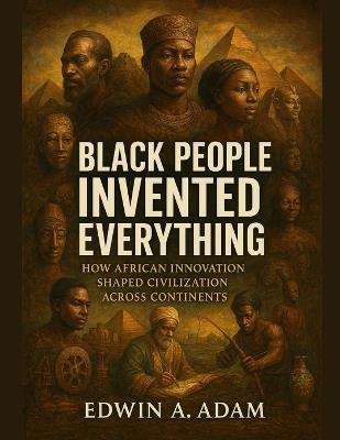 Black People Invented Everything: How African Innovation Shaped Civilization Across Continents - Edwin A Adam - cover