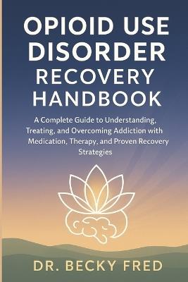 Opioid Use Disorder Recovery Handbook: A Complete Guide to Understanding, Treating, and Overcoming Addiction with Medication, Therapy, and Proven Recovery Strategies - Becky Fred - cover