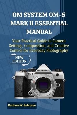 OM System OM-5 Mark II Essential Manual: Your Practical Guide to Camera Settings, Composition, and Creative Control for Everyday Photography - Rachana W Robinson - cover