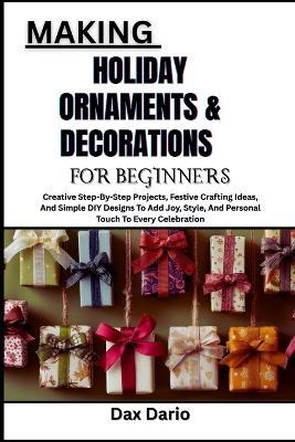 Making Holiday Ornaments & Decorations for Beginners: Creative Step-By-Step Projects, Festive Crafting Ideas, And Simple DIY Designs To Add Joy, Style, And Personal Touch To Every Celebration - Dax Dario - cover