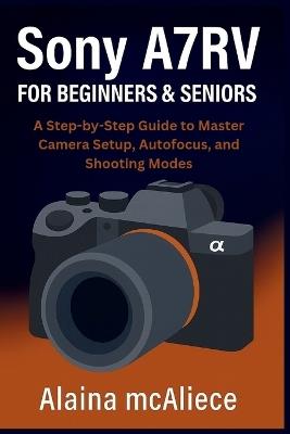 Sony A7RV for Beginners & Seniors: A Step-by-Step Guide to Master Camera Setup, Autofocus, and Shooting Modes - Alaina McAliece - cover