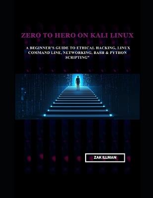 Zero to Hero on Kali Linux: A Beginner's Guide to Ethical Hacking, Linux Command Line, Networking, Bash & Python Scripting - Zak Illman - cover