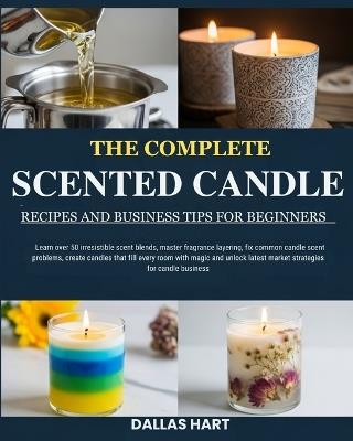 The Complete Scented Candle Recipes and Business Tips for Beginners: Learn over 50 irresistible scent blends, master fragrance layering, fix common candle scent problems, create candles that fill every room with magic and unlock latest market strategies - Dallas Hart - cover