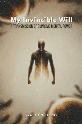 My Invincible Will: A Transmission of Supreme Mental Power - Jason T Walters - cover