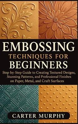 Embossing Techniques for Beginners: Step-by-Step Guide to Creating Textured Designs, Stunning Patterns, and Professional Finishes on Paper, Metal, and Craft Surfaces - Carter Murphy - cover