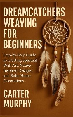 Dreamcatchers Weaving for Beginners: Step-by-Step Guide to Crafting Spiritual Wall Art, Native-Inspired Designs, and Boho Home Decorations - Carter Murphy - cover