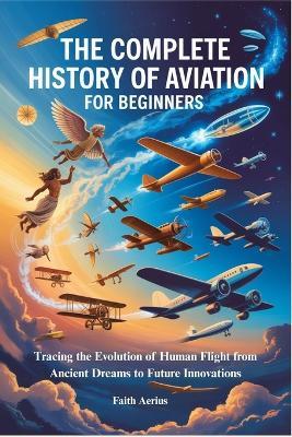 The Complete History of Aviation for Beginners: Tracing the Evolution of Human Flight from Ancient Dreams to Future Innovations - Faith Aerius - cover