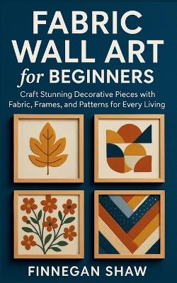 Fabric Wall Art for Beginners: Craft Stunning Decorative Pieces with Fabric, Frames, and Patterns for Every Living Space - Finnegan Shaw - cover