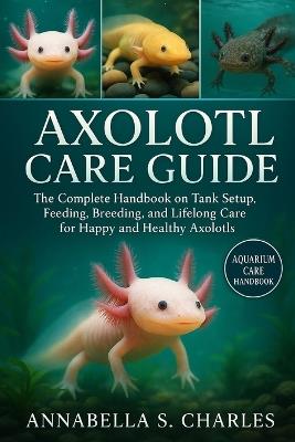 Axolotl Care Guide: The Complete Handbook on Tank Setup, Feeding, Breeding, and Lifelong Care for Happy and Healthy Axolotls - Annabella S Charles - cover