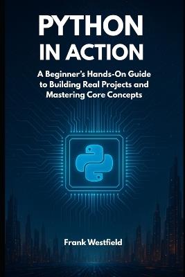 Python in Action: A Beginner's Hands-On Guide to Building Real Projects and Mastering Core Concepts - Frank Westfield - cover