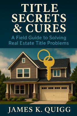 Title Secrets & Cures: A Field Guide to Solving Real Estate Title Problems: Proven Methods to Identify, Cure, and Prevent Title Defects in Modern Real Estate Transactions - James K Quigg - cover