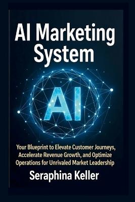AI Marketing System: Your Blueprint to Elevate Customer Journeys, Accelerate Revenue Growth, and Optimize Operations for Unrivaled Market Leadership - Seraphina Keller - cover