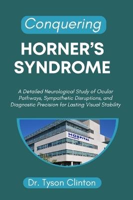 Conquering Horner's Syndrome: A Detailed Neurological Study of Ocular Pathways, Sympathetic Disruptions, and Diagnostic Precision for Lasting Visual Stability - Tyson Clinton - cover