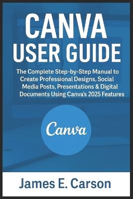 Canva User Guide: The Complete Step-by-Step Manual to Create Professional Designs, Social Media Posts, Presentations & Digital Documents Using Canva's 2025 Features - James E Carson - cover