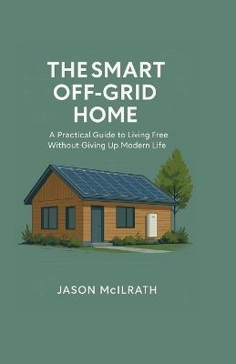 The Smart Off-Grid Home: A Practical Guide to Living Free Without Giving Up Modern Life - Jason McIlrath - cover