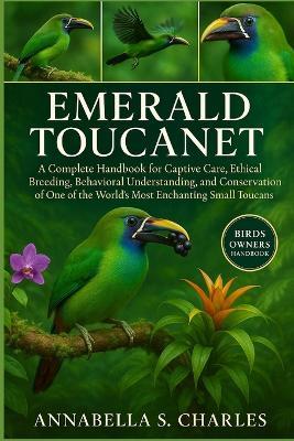 Emerald Toucanet: A Complete Handbook for Captive Care, Ethical Breeding, Behavioral Understanding, and Conservation of One of the World's Most Enchanting Small Toucans - Annabella S Charles - cover