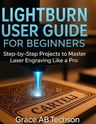 Lightburn User Guide for Beginners: Step-by-Step Projects to Master Laser Engraving Like a Pro - Grace Ab Techson - cover