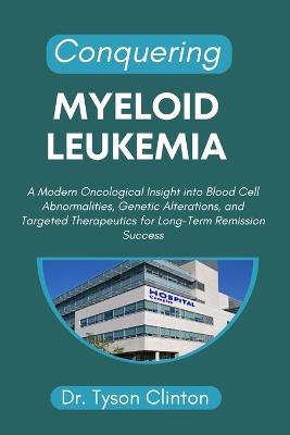 Conquering Myeloid Leukemia: A Modern Oncological Insight into Blood Cell Abnormalities, Genetic Alterations, and Targeted Therapeutics for Long-Term Remission Success - Tyson Clinton - cover