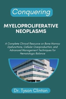 Conquering Myeloproliferative Neoplasms: A Complete Clinical Resource on Bone Marrow Dysfunctions, Cellular Overproduction, and Advanced Management Techniques for Hematologic Balance - Tyson Clinton - cover