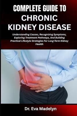 Complete Guide to Chronic Kidney Disease: Understanding Causes, Recognizing Symptoms, Exploring Treatment Pathways, And Building Practical Lifestyle Strategies For Long-Term Kidney Health - Eva Madelyn - cover