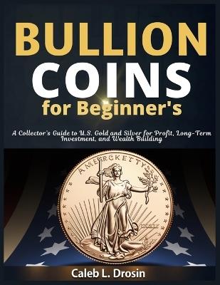 Bullion Coins for Beginner's: A Collector's Guide to U.S. Gold and Silver for Profit, Long-Term Investment, and Wealth Building - Caleb L Drosin - cover