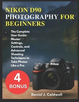 Nikon D90 Photography for Beginners: The Complete User Guide: Master Settings, Controls, and Advanced Shooting Techniques to Take Photos Like a Pro - Daniel J Caldwell - cover