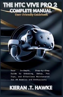 The Htc Vive Pro 2 Complete Manual: A User-Friendly Guidebook: Your In-Depth, Step-by-Step Guide to Unboxing, Setup, Pro Tips, and Effortless Maintenance for VR Newbies and Enthusiasts - Kieran T Hawke - cover
