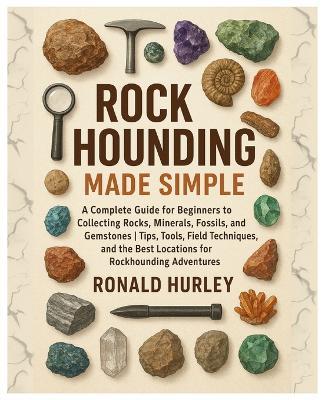 Rock Hounding Made Simple: A Complete Guide for Beginners to Collecting Rocks, Minerals, Fossils & Gemstones Tips, Tools, Field Techniques, and the Best Locations for Rockhounding Adventures - Ronald Hurley - cover