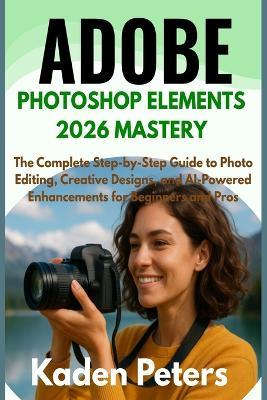 Adobe Photoshop Elements 2026 Mastery: The Complete Step-by-Step Guide to Photo Editing, Creative Designs, and AI-Powered Enhancements for Beginners and Pros - Kaden Peters - cover