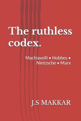 The ruthless codex.: Machiavelli - Hobbes - Nietzsche - Marx - J S Makkar - cover