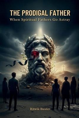 The Prodigal Father: When Spiritual Fathers Go Astray: A Call to Biblical Authority, Healing, and Restoration - Ritwik Baxter - cover
