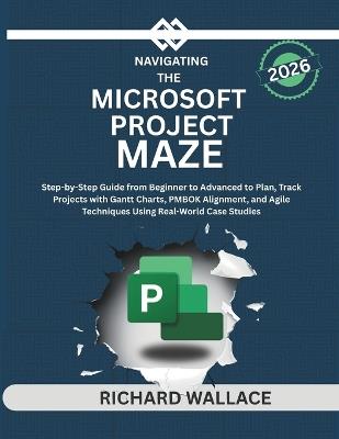 Navigating the Microsoft Project Maze: Step-by-Step Guide from Beginner to Advanced to Plan, Track Projects with Gantt Charts, PMBOK Alignment, and Agile Techniques Using Real-World Case Studies - Richard Wallace - cover