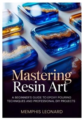 Mastering Resin Art: A Beginner's Guide to Epoxy Pouring Techniques and Professional DIY Projects - Memphis Leonard - cover