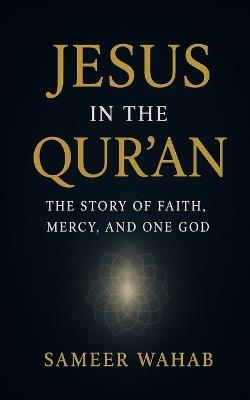 Jesus in the Qur'an: The Story of Faith, Mercy, and One God: How the Qur'an Honors Jesus, Mary, and the Eternal Message of Unity for All Humanity - Sameer Wahab - cover