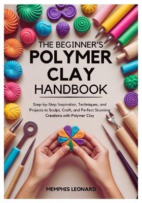 The Beginner's Polymer Clay Handbook: Step-by-Step Inspiration, Techniques, and Projects to Sculpt, Craft, and Perfect Stunning Creations with Polymer Clay - Memphis Leonard - cover
