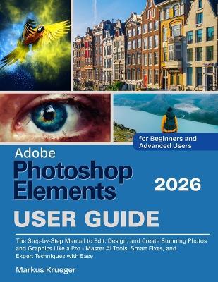 Adobe Photoshop Elements 2026 User Guide: The Step-by-Step Manual to Edit, Design, and Create Stunning Photos and Graphics Like a Pro - Master AI Tools, Smart Fixes, and Expert Techniques with Ease. For Beginners and Advanced Users - Markus Krueger - cover